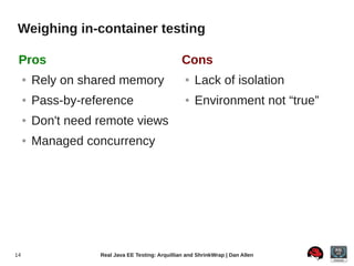 Weighing in-container testing

 Pros                                              Cons
     ●   Rely on shared memory                      ●   Lack of isolation
     ●   Pass-by-reference                          ●   Environment not “true”
     ●   Don't need remote views
     ●   Managed concurrency




14                  Real Java EE Testing: Arquillian and ShrinkWrap | Dan Allen
 