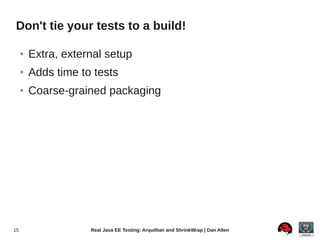 Don't tie your tests to a build!

     ●   Extra, external setup
     ●   Adds time to tests
     ●   Coarse-grained packaging




15                   Real Java EE Testing: Arquillian and ShrinkWrap | Dan Allen
 
