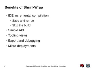 Benefits of ShrinkWrap

     ●   IDE incremental compilation
          ●   Save and re-run
          ●   Skip the build!
     ●   Simple API
     ●   Tooling views
     ●   Export and debugging
     ●   Micro-deployments




17                      Real Java EE Testing: Arquillian and ShrinkWrap | Dan Allen
 