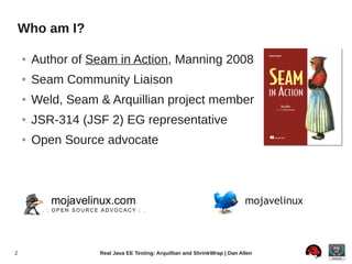 Who am I?

    ●   Author of Seam in Action, Manning 2008
    ●   Seam Community Liaison
    ●   Weld, Seam & Arquillian project member
    ●   JSR-314 (JSF 2) EG representative
    ●   Open Source advocate



                                                                           mojavelinux



2                  Real Java EE Testing: Arquillian and ShrinkWrap | Dan Allen
 