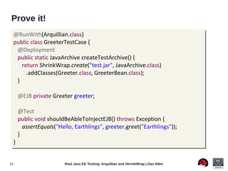 Prove it!
     @RunWith(Arquillian.class)
     public class GreeterTestCase {
      @Deployment
      public static JavaArchive createTestArchive() {
        return ShrinkWrap.create("test.jar", JavaArchive.class)
          .addClasses(Greeter.class, GreeterBean.class);
      }

         @EJB private Greeter greeter;

         @Test
         public void shouldBeAbleToInjectEJB() throws Exception {
           assertEquals("Hello, Earthlings", greeter.greet("Earthlings"));
         }
     }


22                          Real Java EE Testing: Arquillian and ShrinkWrap | Dan Allen
 