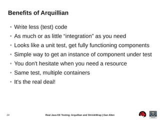Benefits of Arquillian

     ●   Write less (test) code
     ●   As much or as little “integration” as you need
     ●   Looks like a unit test, get fully functioning components
     ●   Simple way to get an instance of component under test
     ●   You don't hesitate when you need a resource
     ●   Same test, multiple containers
     ●   It's the real deal!




24                     Real Java EE Testing: Arquillian and ShrinkWrap | Dan Allen
 