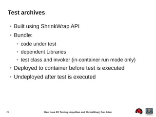 Test archives

     ●   Built using ShrinkWrap API
     ●   Bundle:
          ●   code under test
          ●   dependent Libraries
          ●   test class and invoker (in-container run mode only)
     ●   Deployed to container before test is executed
     ●   Undeployed after test is executed




26                      Real Java EE Testing: Arquillian and ShrinkWrap | Dan Allen
 