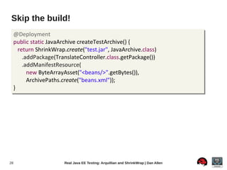 Skip the build!
     @Deployment
     public static JavaArchive createTestArchive() {
       return ShrinkWrap.create("test.jar", JavaArchive.class)
         .addPackage(TranslateController.class.getPackage())
         .addManifestResource(
           new ByteArrayAsset("<beans/>".getBytes()),
           ArchivePaths.create("beans.xml"));
     }




28                       Real Java EE Testing: Arquillian and ShrinkWrap | Dan Allen
 