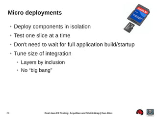 Micro deployments

     ●   Deploy components in isolation
     ●   Test one slice at a time
     ●   Don't need to wait for full application build/startup
     ●   Tune size of integration
          ●   Layers by inclusion
          ●   No “big bang”




29                      Real Java EE Testing: Arquillian and ShrinkWrap | Dan Allen
 