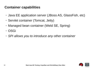 Container capabilities

     ●   Java EE application server (JBoss AS, GlassFish, etc)
     ●   Servlet container (Tomcat, Jetty)
     ●   Managed bean container (Weld SE, Spring)
     ●   OSGi
     ●   SPI allows you to introduce any other container




32                   Real Java EE Testing: Arquillian and ShrinkWrap | Dan Allen
 