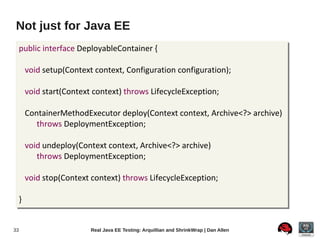 Not just for Java EE
     public interface DeployableContainer {

         void setup(Context context, Configuration configuration);

         void start(Context context) throws LifecycleException;

         ContainerMethodExecutor deploy(Context context, Archive<?> archive)
            throws DeploymentException;

         void undeploy(Context context, Archive<?> archive)
            throws DeploymentException;

         void stop(Context context) throws LifecycleException;

     }


33                         Real Java EE Testing: Arquillian and ShrinkWrap | Dan Allen
 