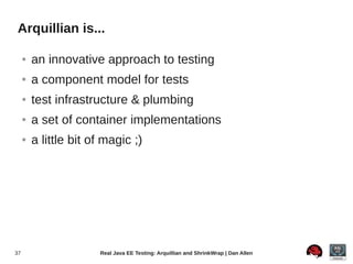 Arquillian is...

     ●   an innovative approach to testing
     ●   a component model for tests
     ●   test infrastructure & plumbing
     ●   a set of container implementations
     ●   a little bit of magic ;)




37                     Real Java EE Testing: Arquillian and ShrinkWrap | Dan Allen
 