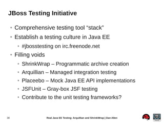 JBoss Testing Initiative

     ●   Comprehensive testing tool “stack”
     ●   Establish a testing culture in Java EE
          ●   #jbosstesting on irc.freenode.net
     ●   Filling voids
          ●   ShrinkWrap – Programmatic archive creation
          ●   Arquillian – Managed integration testing
          ●   Placeebo – Mock Java EE API implementations
          ●   JSFUnit – Gray-box JSF testing
          ●   Contribute to the unit testing frameworks?


38                       Real Java EE Testing: Arquillian and ShrinkWrap | Dan Allen
 