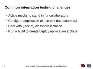 Common integration testing challenges

    ●   Active mocks to stand in for collaborators
    ●   Configure application to use test data source(s)
    ●   Deal with (lack of) classpath isolation
    ●   Run a build to create/deploy application archive




6                    Real Java EE Testing: Arquillian and ShrinkWrap | Dan Allen
 