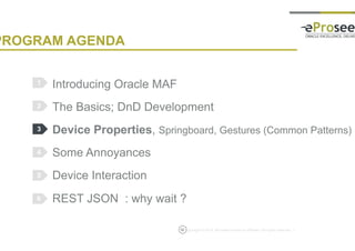 Copyright © 2014, eProseed and/or its affiliates. All rights reserved. |
PROGRAM AGENDA
Introducing Oracle MAF
The Basics; DnD Development
Device Properties, Springboard, Gestures (Common Patterns)
Some Annoyances
Device Interaction
REST JSON : why wait ?
1
2
3
4
5
12
6
 