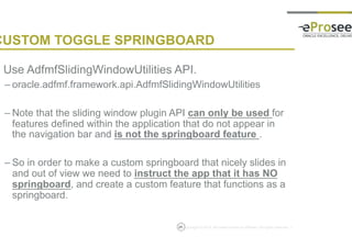Copyright © 2014, eProseed and/or its affiliates. All rights reserved. |25
CUSTOM TOGGLE SPRINGBOARD
• Use AdfmfSlidingWindowUtilities API.
– oracle.adfmf.framework.api.AdfmfSlidingWindowUtilities
– Note that the sliding window plugin API can only be used for
features defined within the application that do not appear in
the navigation bar and is not the springboard feature .
– So in order to make a custom springboard that nicely slides in
and out of view we need to instruct the app that it has NO
springboard, and create a custom feature that functions as a
springboard.
 