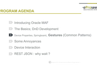 Copyright © 2014, eProseed and/or its affiliates. All rights reserved. |
PROGRAM AGENDA
Introducing Oracle MAF
The Basics; DnD Development
Device Properties, Springboard, Gestures (Common Patterns)
Some Annoyances
Device Interaction
REST JSON : why wait ?
1
2
3
4
5
27
6
 