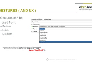 Copyright © 2014, eProseed and/or its affiliates. All rights reserved. |
GESTURES ( AND UX )
• Gestures can be
used from:
– Buttons
– Links
– List Item
<amx:showPopupBehavior popupid="pop1"
type="tapHold“ />
 