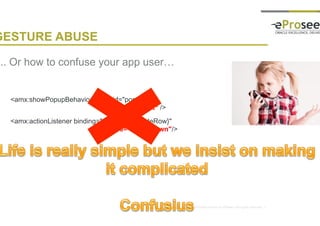 Copyright © 2014, eProseed and/or its affiliates. All rights reserved. |
GESTURE ABUSE
• .. Or how to confuse your app user…
<amx:showPopupBehavior popupid="pop1"
type=”swipeLeft“ />
<amx:actionListener binding="#{mybean.deleteRow}"
type=”swipeDown"/>
 