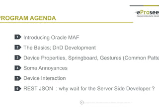 Copyright © 2014, eProseed and/or its affiliates. All rights reserved. |
PROGRAM AGENDA
Introducing Oracle MAF
The Basics; DnD Development
Device Properties, Springboard, Gestures (Common Patterns)
Some Annoyances
Device Interaction
REST JSON : why wait for the Server Side Developer ?
1
2
3
4
5
3
6
 