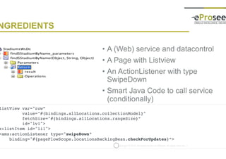 Copyright © 2014, eProseed and/or its affiliates. All rights reserved. |
INGREDIENTS
• A (Web) service and datacontrol
• A Page with Listview
• An ActionListener with type
SwipeDown
• Smart Java Code to call service
(conditionally)
<amx:listView var="row”
value="#{bindings.allLocations.collectionModel}"
fetchSize="#{bindings.allLocations.rangeSize}”
id="lv1">
<amx:listItem id="li1">
<amx:actionListener type="swipeDown”
binding="#{pageFlowScope.locationsBackingBean.checkForUpdates}”>
 