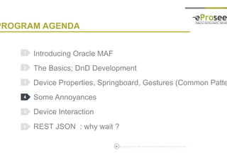 Copyright © 2014, eProseed and/or its affiliates. All rights reserved. |
PROGRAM AGENDA
Introducing Oracle MAF
The Basics; DnD Development
Device Properties, Springboard, Gestures (Common Patterns)
Some Annoyances
Device Interaction
REST JSON : why wait ?
1
2
3
4
5
35
6
 