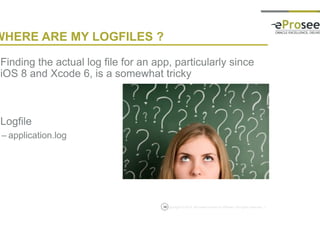 Copyright © 2014, eProseed and/or its affiliates. All rights reserved. |
WHERE ARE MY LOGFILES ?
• Finding the actual log file for an app, particularly since
iOS 8 and Xcode 6, is a somewhat tricky
• Logfile
– application.log
36
 