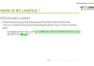 Copyright © 2014, eProseed and/or its affiliates. All rights reserved. |
THERE IS MY LOGFILE !
• iOS simulator content
– /Users/lucbors/Library/Developer/CoreSimulator/Devices/<devic
e>/data/Containers/Data/Application/<app>/Documents/logs
41
 