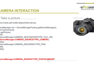 Copyright © 2014, eProseed and/or its affiliates. All rights reserved. |
CAMERA INTERACTION
• Take a picture ……………
import oracle.adf.model.datacontrols.device;
DeviceManager dm = DeviceManagerFactory.getDeviceManager();
if (dm.hasCamera){
dm.getPicture(
100,
DeviceManager.CAMERA_DESTINATIONTYPE_FILE_URI,
DeviceManager.CAMERA_SOURCETYPE_CAMERA,
false,
DeviceManager.CAMERA_ENCODINGTYPE_PNG,
200,
200);
}
DeviceManager.CAMERA_SOURCETYPE_PHOTOLIBRARY
 
