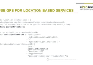 Copyright © 2014, eProseed and/or its affiliates. All rights reserved. |
USE GPS FOR LOCATION BASED SERVICES
public Location getPosition(){
DeviceManager dm=DeviceManagerFactory.getDeviceManager();
Location currentPosition = dm.getCurrentPosition( 60000,true);
return currentPosition;
}
Location myPosition = getPosition();
String locationParameter = “location=”
+ myPosition.getLatitude();
+”,”
+ myPosition.getLongitude();
restServiceAdapter.setRequestURI(
"json?”
+locationParameter
+”&radius=1000”
+”&types=food”
+”&sensor=false&key=<yourApiKey>");
 