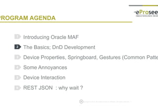 Copyright © 2014, eProseed and/or its affiliates. All rights reserved. |
PROGRAM AGENDA
Introducing Oracle MAF
The Basics; DnD Development
Device Properties, Springboard, Gestures (Common Patterns)
Some Annoyances
Device Interaction
REST JSON : why wait ?
1
2
3
4
5
5
6
 