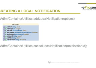 Copyright © 2014, eProseed and/or its affiliates. All rights reserved. |
CREATING A LOCAL NOTIFICATION
• AdfmfContainerUtilities.addLocalNotification(options)
• AdfmfContainerUtilities.cancelLocalNotification(notificationId);
53
 