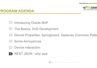 Copyright © 2014, eProseed and/or its affiliates. All rights reserved. |
PROGRAM AGENDA
Introducing Oracle MAF
The Basics; DnD Development
Device Properties, Springboard, Gestures (Common Patterns)
Some Annoyances
Device Interaction
REST JSON : why wait
1
2
3
4
5
56
6
 