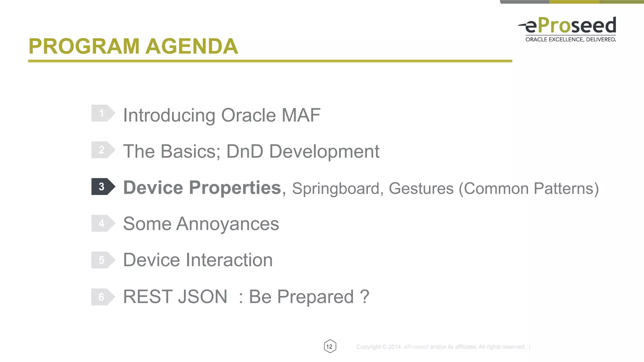 Copyright © 2014, eProseed and/or its affiliates. All rights reserved. |
PROGRAM AGENDA
Introducing Oracle MAF
The Basics; DnD Development
Device Properties, Springboard, Gestures (Common Patterns)
Some Annoyances
Device Interaction
REST JSON : Be Prepared ?
1
2
3
4
5
12
6
 