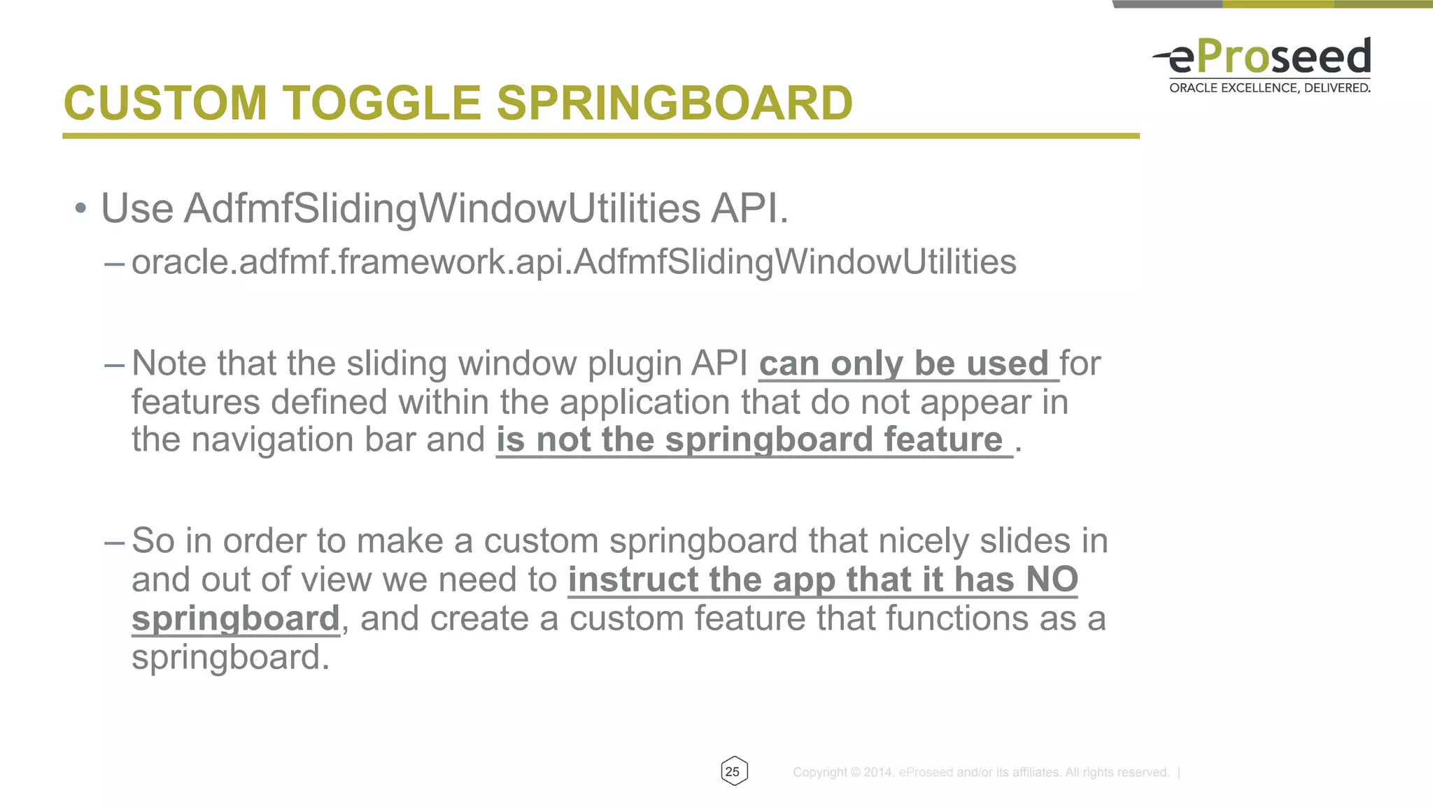 Copyright © 2014, eProseed and/or its affiliates. All rights reserved. |25
CUSTOM TOGGLE SPRINGBOARD
•  Use AdfmfSlidingWindowUtilities API.
– oracle.adfmf.framework.api.AdfmfSlidingWindowUtilities
– Note that the sliding window plugin API can only be used for
features defined within the application that do not appear in
the navigation bar and is not the springboard feature .
– So in order to make a custom springboard that nicely slides in
and out of view we need to instruct the app that it has NO
springboard, and create a custom feature that functions as a
springboard.
 