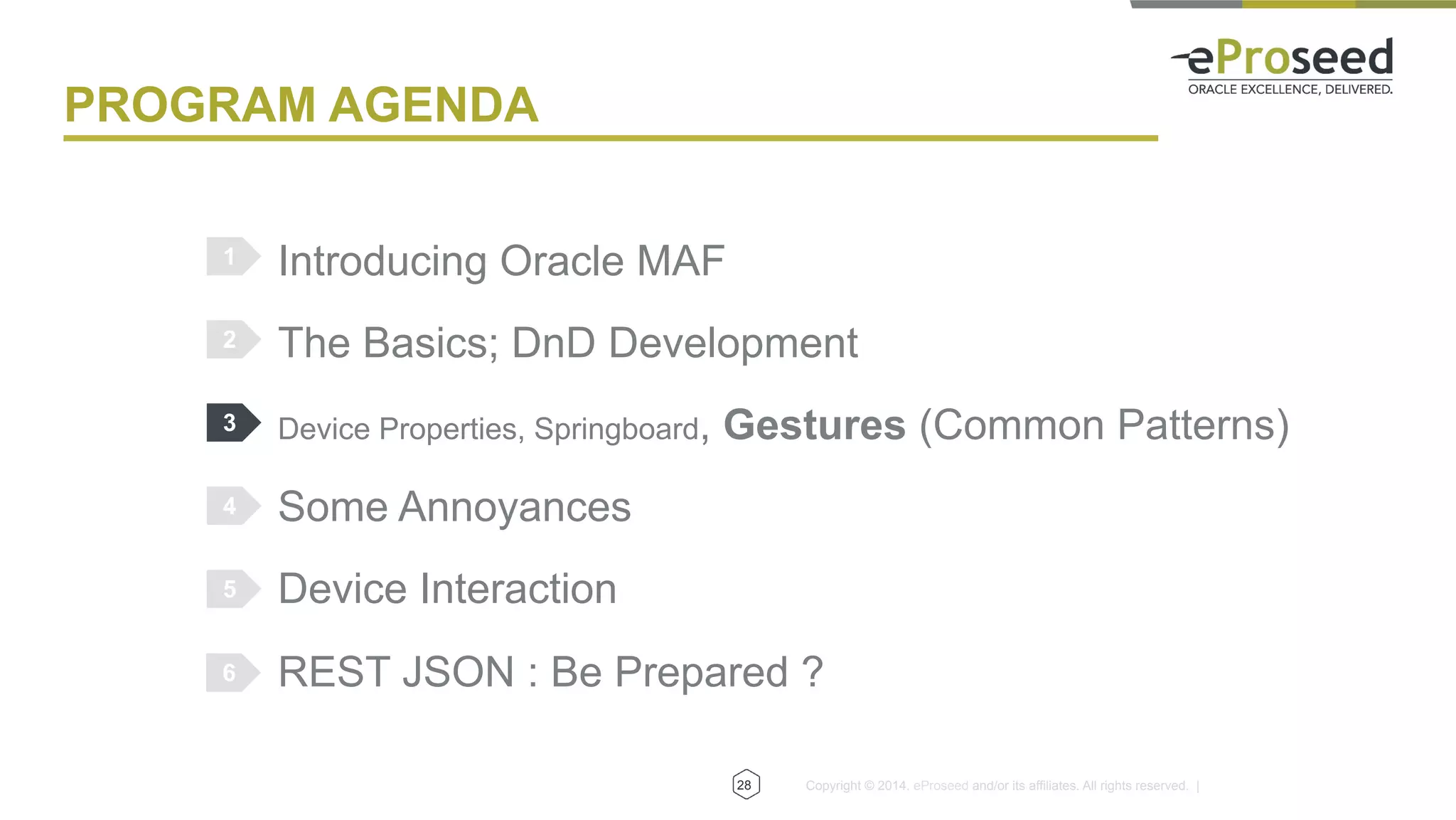 Copyright © 2014, eProseed and/or its affiliates. All rights reserved. |
PROGRAM AGENDA
Introducing Oracle MAF
The Basics; DnD Development
Device Properties, Springboard, Gestures (Common Patterns)
Some Annoyances
Device Interaction
REST JSON : Be Prepared ?
1
2
3
4
5
28
6
 