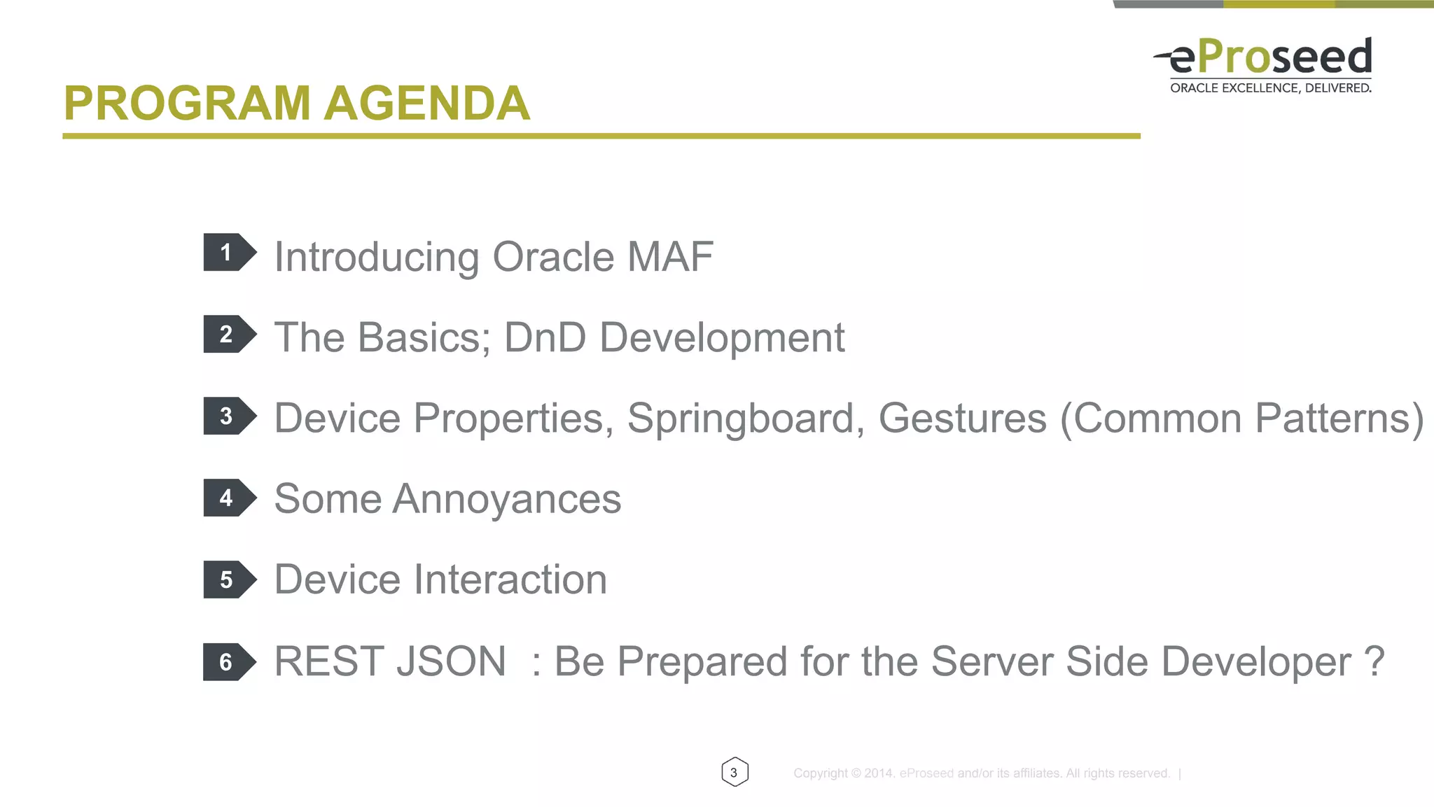 Copyright © 2014, eProseed and/or its affiliates. All rights reserved. |
PROGRAM AGENDA
Introducing Oracle MAF
The Basics; DnD Development
Device Properties, Springboard, Gestures (Common Patterns)
Some Annoyances
Device Interaction
REST JSON : Be Prepared for the Server Side Developer ?
1
2
3
4
5
3
6
 