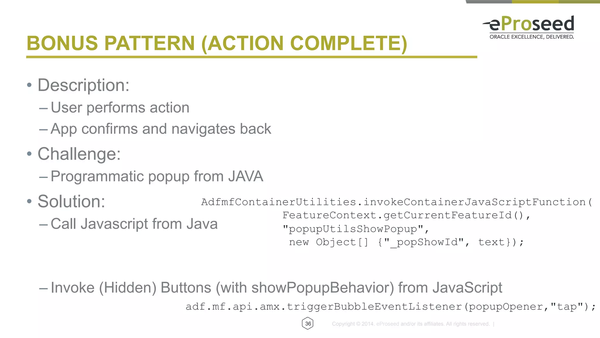 Copyright © 2014, eProseed and/or its affiliates. All rights reserved. |
BONUS PATTERN (ACTION COMPLETE)
•  Description:
– User performs action
– App confirms and navigates back
•  Challenge:
– Programmatic popup from JAVA
•  Solution:
– Call Javascript from Java
– Invoke (Hidden) Buttons (with showPopupBehavior) from JavaScript
36
AdfmfContainerUtilities.invokeContainerJavaScriptFunction(
FeatureContext.getCurrentFeatureId(),
"popupUtilsShowPopup",
new Object[] {"_popShowId", text});
adf.mf.api.amx.triggerBubbleEventListener(popupOpener,"tap");
 