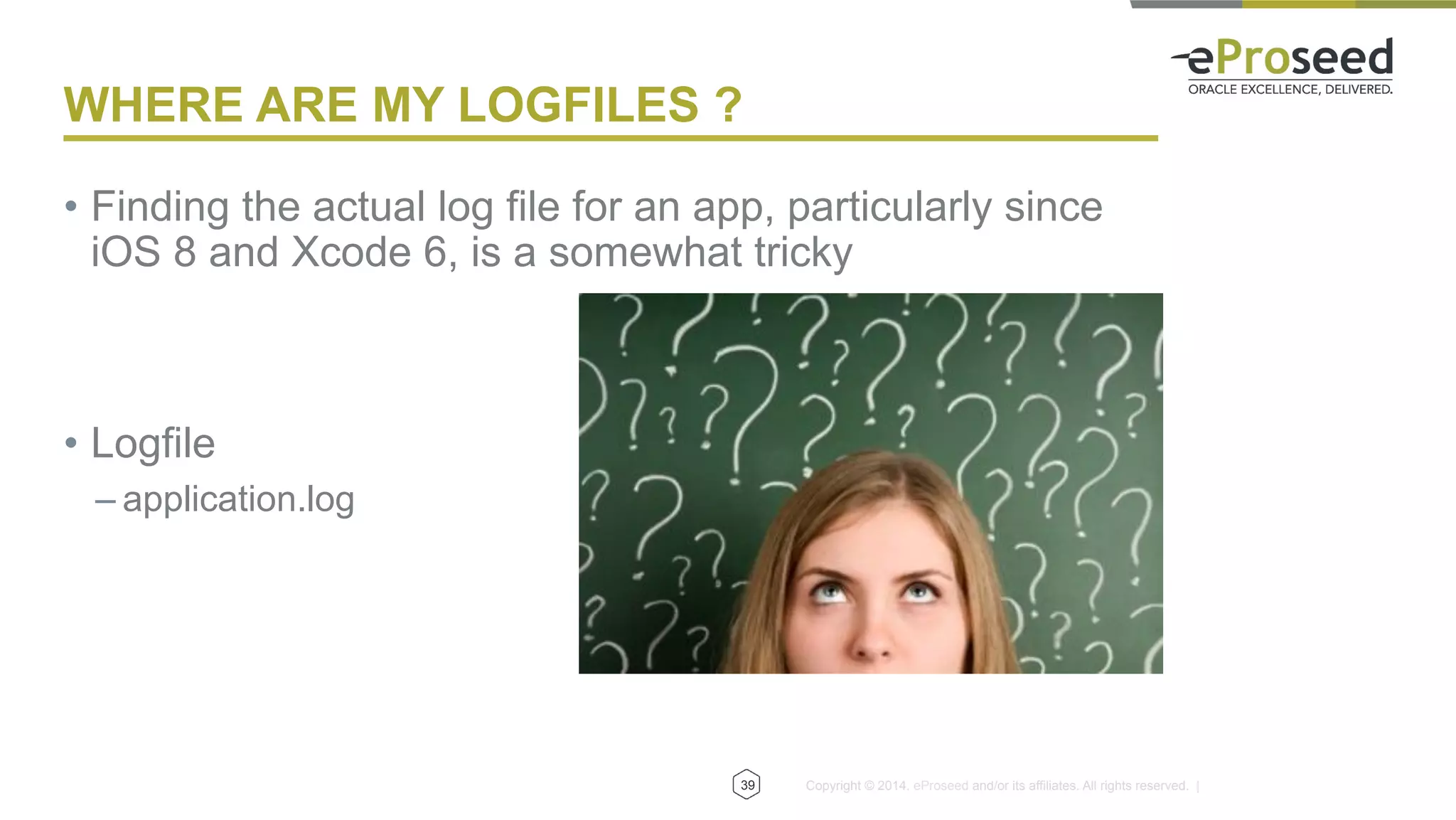 Copyright © 2014, eProseed and/or its affiliates. All rights reserved. |
WHERE ARE MY LOGFILES ?
•  Finding the actual log file for an app, particularly since
iOS 8 and Xcode 6, is a somewhat tricky
•  Logfile
– application.log
39
 