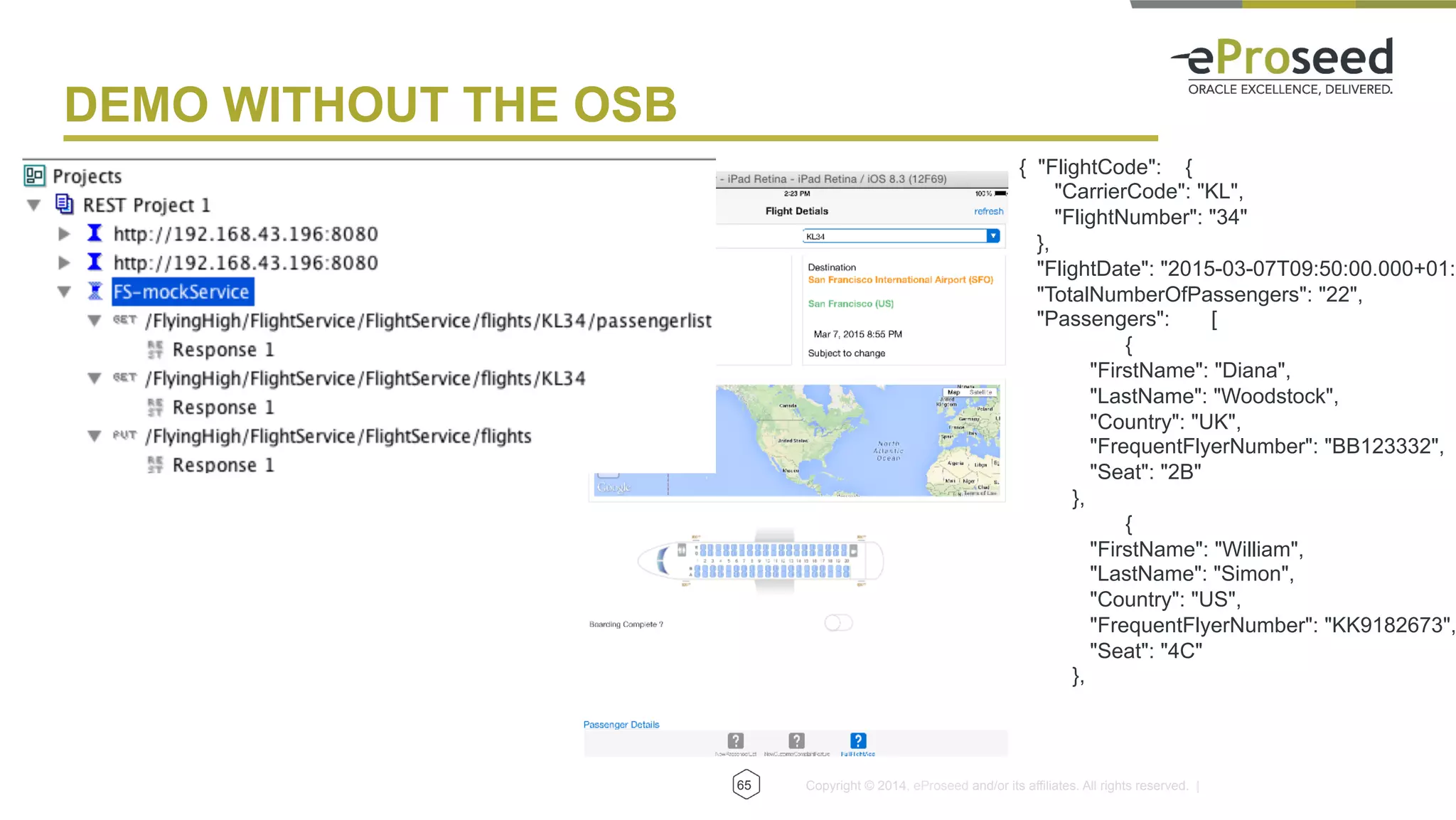 Copyright © 2014, eProseed and/or its affiliates. All rights reserved. |65
DEMO WITHOUT THE OSB
{ "FlightCode": {
"CarrierCode": "KL",
"FlightNumber": "34"
},
"FlightDate": "2015-03-07T09:50:00.000+01:0
"TotalNumberOfPassengers": "22",
"Passengers": [
{
"FirstName": "Diana",
"LastName": "Woodstock",
"Country": "UK",
"FrequentFlyerNumber": "BB123332",
"Seat": "2B"
},
{
"FirstName": "William",
"LastName": "Simon",
"Country": "US",
"FrequentFlyerNumber": "KK9182673",
"Seat": "4C"
},
 