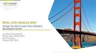 Copyright © 2014, eProseed and/or its affiliates. All rights reserved. |
REAL-LIFE ORACLE MAF
Luc Bors eProseed NL
Oracle Open World 2015
San Francisco
October 26th 2015
Things You Don’t Learn from Oracle’s
Developers Guide
 