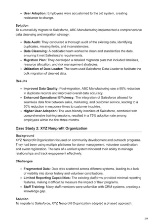 2/4
User Adoption: Employees were accustomed to the old system, creating
resistance to change.
Solution
To successfully migrate to Salesforce, ABC Manufacturing implemented a comprehensive
data cleansing and migration strategy:
Data Audit: They conducted a thorough audit of the existing data, identifying
duplicates, missing fields, and inconsistencies.
Data Cleansing: A dedicated team worked to clean and standardize the data,
ensuring it met Salesforce’s requirements.
Migration Plan: They developed a detailed migration plan that included timelines,
resource allocation, and risk management strategies.
Utilization of Data Loader: The team used Salesforce Data Loader to facilitate the
bulk migration of cleaned data.
Results
Improved Data Quality: Post-migration, ABC Manufacturing saw a 95% reduction
in duplicate records and improved overall data accuracy.
Enhanced Operational Efficiency: The integration of Salesforce allowed for
seamless data flow between sales, marketing, and customer service, leading to a
30% reduction in response times to customer inquiries.
Higher User Adoption: The user-friendly interface of Salesforce, combined with
comprehensive training sessions, resulted in a 75% adoption rate among
employees within the first three months.
Case Study 2: XYZ Nonprofit Organization
Background
XYZ Nonprofit Organization focused on community development and outreach programs.
They had been using multiple platforms for donor management, volunteer coordination,
and event registration. The lack of a unified system hindered their ability to manage
relationships and track engagement effectively.
Challenges
Fragmented Data: Data was scattered across different systems, leading to a lack
of visibility into donor history and volunteer contributions.
Limited Reporting Capabilities: The existing platforms provided minimal reporting
features, making it difficult to measure the impact of their programs.
Staff Training: Many staff members were unfamiliar with CRM systems, creating a
knowledge gap.
Solution
To migrate to Salesforce, XYZ Nonprofit Organization adopted a phased approach:
 