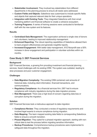 3/4
Stakeholder Involvement: They involved key stakeholders from different
departments in the planning process to ensure all needs were addressed.
Custom Fields and Objects: Salesforce was customized to include specific fields
and objects that captured relevant data for their unique operations.
Integration with Existing Tools: They integrated Salesforce with their email
marketing platform and financial software to create a cohesive ecosystem.
Training Programs: A series of training sessions were conducted to familiarize
staff with the new system and its features.
Results
Centralized Data Management: The organization achieved a single view of donors
and volunteers, leading to improved relationship management.
Enhanced Reporting: The robust reporting capabilities of Salesforce allowed them
to track program effectiveness and generate insightful reports.
Increased Engagement: With better data management, XYZ Nonprofit saw a 50%
increase in donor engagement and participation in volunteer activities within six
months.
Case Study 3: DEF Financial Services
Background
DEF Financial Services, a growing firm providing investment and financial planning
services, faced challenges with its existing CRM. The system was outdated, leading to
slow processes and poor customer engagement.
Challenges
Data Migration Complexity: The existing CRM contained vast amounts of
historical data, including client information, financial transactions, and
communications.
Regulatory Compliance: As a financial services firm, DEF had to ensure
compliance with industry regulations during the data migration process.
Risk Management: There was a high level of concern regarding data loss or
corruption during the migration.
Solution
DEF Financial Services took a meticulous approach to data migration:
Compliance Review: They conducted a review of regulatory requirements and
involved legal experts to ensure compliance during migration.
Data Mapping: The team mapped existing data fields to corresponding Salesforce
fields to ensure a smooth transition.
Phased Migration: They opted for a phased migration approach, starting with non-
critical data to test the process before migrating sensitive information.
Backup Procedures: Comprehensive backup procedures were implemented to
safeguard data throughout the migration.
 