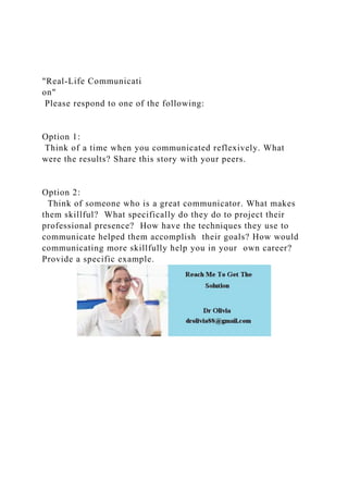 "Real-Life Communicati
on"
Please respond to one of the following:
Option 1:
Think of a time when you communicated reflexively. What
were the results? Share this story with your peers.
Option 2:
Think of someone who is a great communicator. What makes
them skillful? What specifically do they do to project their
professional presence? How have the techniques they use to
communicate helped them accomplish their goals? How would
communicating more skillfully help you in your own career?
Provide a specific example.
 