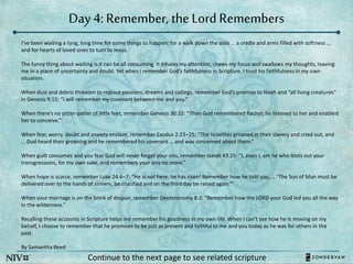 Day 4: Remember, the Lord Remembers
I’ve been waiting a long, long time for some things to happen: for a walk down the aisle … a cradle and arms filled with softness …
and for hearts of loved ones to turn to Jesus.
The funny thing about waiting is it can be all consuming. It inhales my attention, chews my focus and swallows my thoughts, leaving
me in a place of uncertainty and doubt. Yet when I remember God’s faithfulness in Scripture, I trust his faithfulness in my own
situation.
When dust and debris threaten to replace passions, dreams and callings, remember God’s promise to Noah and “all living creatures”
in Genesis 9:15: “I will remember my covenant between me and you.”
When there’s no pitter-patter of little feet, remember Genesis 30:22: “Then God remembered Rachel; he listened to her and enabled
her to conceive.”
When fear, worry, doubt and anxiety enslave, remember Exodus 2:23–25: “The Israelites groaned in their slavery and cried out, and
… God heard their groaning and he remembered his covenant … and was concerned about them.”
When guilt consumes and you fear God will never forget your sins, remember Isaiah 43:25: “I, even I, am he who blots out your
transgressions, for my own sake, and remembers your sins no more.”
When hope is scarce, remember Luke 24:6–7: “He is not here; he has risen! Remember how he told you, … ‘The Son of Man must be
delivered over to the hands of sinners, be crucified and on the third day be raised again.’”
When your marriage is on the brink of despair, remember Deuteronomy 8:2: “Remember how the LORD your God led you all the way
in the wilderness.”
Recalling these accounts in Scripture helps me remember his goodness in my own life. When I can’t see how he is moving on my
behalf, I choose to remember that he promises to be just as present and faithful to me and you today as he was for others in the
past.
By Samantha Reed
Continue to the next page to see related scripture
 