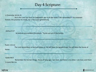 Day 4 Scripture:
1 Chronicles 16:14-15
He is the LORD our God; his judgments are in all the earth.15 He remembers[a] his covenant
forever, the promise he made, for a thousand generations,
Joshua 4:17
So Joshua commanded the priests, “Come up out of the Jordan.
Psalm 115:12
The Lord remembers us and will bless us: He will bless his people Israel, he will bless the house of
Aaron
Isaiah 46:9
Remember the former things, those of long ago; I am God, and there is no other; I am God, and there
is none like me
 