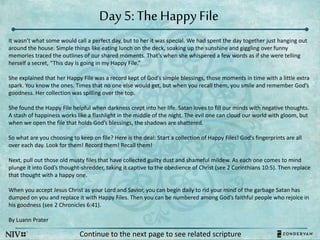 Day 5: The Happy File
Continue to the next page to see related scripture
It wasn’t what some would call a perfect day, but to her it was special. We had spent the day together just hanging out
around the house. Simple things like eating lunch on the deck, soaking up the sunshine and giggling over funny
memories traced the outlines of our shared moments. That’s when she whispered a few words as if she were telling
herself a secret, “This day is going in my Happy File.”
She explained that her Happy File was a record kept of God’s simple blessings, those moments in time with a little extra
spark. You know the ones. Times that no one else would get, but when you recall them, you smile and remember God’s
goodness. Her collection was spilling over the top.
She found the Happy File helpful when darkness crept into her life. Satan loves to fill our minds with negative thoughts.
A stash of happiness works like a flashlight in the middle of the night. The evil one can cloud our world with gloom, but
when we open the file that holds God’s blessings, the shadows are shattered.
So what are you choosing to keep on file? Here is the deal: Start a collection of Happy Files! God’s fingerprints are all
over each day. Look for them! Record them! Recall them!
Next, pull out those old musty files that have collected guilty dust and shameful mildew. As each one comes to mind
plunge it into God’s thought-shredder, taking it captive to the obedience of Christ (see 2 Corinthians 10:5). Then replace
that thought with a happy one.
When you accept Jesus Christ as your Lord and Savior, you can begin daily to rid your mind of the garbage Satan has
dumped on you and replace it with Happy Files. Then you can be numbered among God’s faithful people who rejoice in
his goodness (see 2 Chronicles 6:41).
By Luann Prater
 