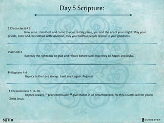 Day 5 Scripture:
2 Chronicles 6:41
Now arise, LORD God, and come to your resting place, you and the ark of your might. May your
priests, LORD God, be clothed with salvation, may your faithful people rejoice in your goodness.
Psalm 68:3
But may the righteous be glad and rejoice before God; may they be happy and joyful.
Philippians 4:4
Rejoice in the Lord always. I will say it again: Rejoice!
1 Thessalonians 5:16-18
Rejoice always, 17 pray continually, 18 give thanks in all circumstances; for this is God’s will for you in
Christ Jesus.
 