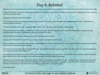 Day 6: Belittled
Continue to the next page to see related scripture
Trapped like a firefly in a mason jar. Stifled, I peered out, watching others’ dreams, hopes and joys twinkle and fly by my stagnant ones. My own desires
sat dusty in my valley of pain.
Extinguished. Exhausted. Expectant no longer.
“I’m so sorry your dreams are dashed,” my friend offered. “I wish I had known sooner how painful this disappointment has been. It would been an
honor to walk it out with you.”
“Thanks. But a broken heart is silly. Especially in light of others’ pain.” Who was I to be sad about a mere breakup?
Silenced by self-doubt. Belittled by unworthiness. I diminished my pain, fearing it insignificant. In the process I belittled God’s care about my pain.
Healing had been offered, yet I walked away, thinking it not worth his trouble.
My friend took my hand, and we journeyed back to when she had lost two children.
Someone then had told her to check her pain at the door. Keep it in perspective to others’ pain.
We journeyed back to another time when pain was acknowledged, not tucked in a dark corner. Then she turned to the Lord, who administered healing
from the grief of empty arms and empty cribs.
My friend took my hand again and we journeyed forward. “Don’t belittle your grief. Your pain is genuine. This valley is real. You must acknowledge the
Lord is near and accept his help to get out.”
My friend granted me permission to feel my ache and loss. Drastically different than her own, yet no less honest. In that moment I realized I’d held my
pain at a distance. Yet truth resonated in her words. No one loves us or offers healing like God does.
Perhaps it is time to acknowledge the pain, like Job did in Job 7:11. To become aware of the Lord’s care—an “always there” presence. No matter what
other voices have said, your pain is valid. God cares deeply and longs to heal you. No pain is too great … or too small. Often we just need someone to
remind us that God longs to remove the lid on our mason jar and fly next to us, out of the valley.
By Samantha Reed
 