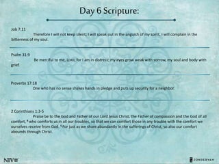 Day 6 Scripture:
Job 7:11
Therefore I will not keep silent; I will speak out in the anguish of my spirit, I will complain in the
bitterness of my soul.
Psalm 31:9
Be merciful to me, LORD, for I am in distress; my eyes grow weak with sorrow, my soul and body with
grief.
Proverbs 17:18
One who has no sense shakes hands in pledge and puts up security for a neighbor.
2 Corinthians 1:3-5
Praise be to the God and Father of our Lord Jesus Christ, the Father of compassion and the God of all
comfort, 4 who comforts us in all our troubles, so that we can comfort those in any trouble with the comfort we
ourselves receive from God. 5 For just as we share abundantly in the sufferings of Christ, so also our comfort
abounds through Christ.
 