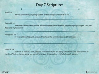 Day 7 Scripture:
Job 27:4
My lips will not say anything wicked, and my tongue will not utter lies.
Psalm 19:14
May these words of my mouth and this meditation of my heart be pleasing in your sight, LORD, my
Rock and my Redeemer
Philippians 2:5
In your relationships with one another, have the same mindset as Christ Jesus:
James 3:7-8
All kinds of animals, birds, reptiles and sea creatures are being tamed and have been tamed by
mankind, 8 but no human being can tame the tongue. It is a restless evil, full of deadly poison.
 