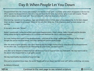 Day 8: WhenPeopleLet You Down
Continue to the next page to see related scripture
Disappointment feels like a heavy rock sinking to the bottom of my spirit—especially when others disappoint or deceive me.
Often I ignore my disappointment, shut it in a box and hope the lid holds. Sometimes I gloss it over with a quick, “People
will let you down, but God never will.” True, but does this really help me process the hurt?
One morning, I poured out my sadness, anger and disappointment to God about a close relationship. As the tears slipped
down my face, I begged for an answer: What do I do with this? Show me. I’ll do it because what I’ve been doing is not
working.
In my spirit, Jesus said, “Grieve.”
Really? I questioned. I remembered that Jesus knew disappointment—Peter’s denial, Judas’s betrayal and the disciples
falling asleep during his anguish before his crucifixion (see Matthew 26). Jesus understood my pain.
So I cried, feeling every ounce of the disappointment. I told God all the things I wished were different, all the things I
thought this person had done wrong, and what I wished this person would change.
After the winds of grief subsided, I was done. Grieving was the bridge I had to cross to move beyond the disappointment.
On the other side, I could embrace the relationship for what it was, not what it wasn’t.
Only after we’ve allowed ourselves to grieve will we know how to respond in the way God wants. We may need to talk to
the person who disappointed us or get godly counsel.
We may need healthy boundaries or to just let it go.
Once we’ve completed those steps, the words “People will let you down, but God never will” will be comforting, not empty.
By Melanie Chitwood
 