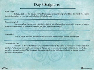 Day 8 Scripture:
Psalm 10:14
But you, God, see the trouble of the afflicted; you consider their grief and take it in hand. The victims
commit themselves to you; you are the helper of the fatherless.
Deuteronomy 7:9
Know therefore that the LORD your God is God; he is the faithful God, keeping his covenant of love to
a thousand generations of those who love him and keep his commandments.
Psalm 62:8
Trust in him at all times, you people; pour out your hearts to him, for God is our refuge.
2 Corinthians 1:3-5
Praise be to the God and Father of our Lord Jesus Christ, the Father of compassion and the God of all
comfort, 4 who comforts us in all our troubles, so that we can comfort those in any trouble with the comfort we
ourselves receive from God. 5 For just as we share abundantly in the sufferings of Christ, so also our comfort
abounds through Christ.
 