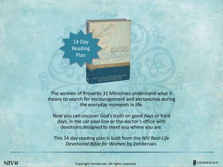 The women of Proverbs 31 Ministries understand what it
means to search for encouragement and perspective during
the everyday moments in life.
Now you can uncover God’s truth on good days or hard
days, in the car pool line or the doctor’s office with
devotions designed to meet you where you are.
This 14 day reading plan is built from the NIV Real-Life
Devotional Bible for Women by Zondervan.
14 Day
Reading
Plan
Copyright Zondervan. All rights reserved
 